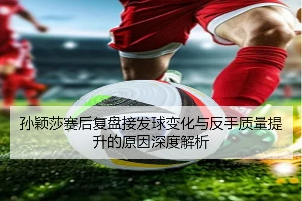 孙颖莎赛后复盘接发球变化与反手质量提升的原因深度解析